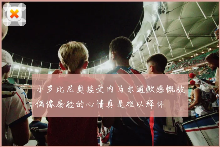 小罗比尼奥接受内马尔道歉感慨被偶像扇脸的心情真是难以释怀