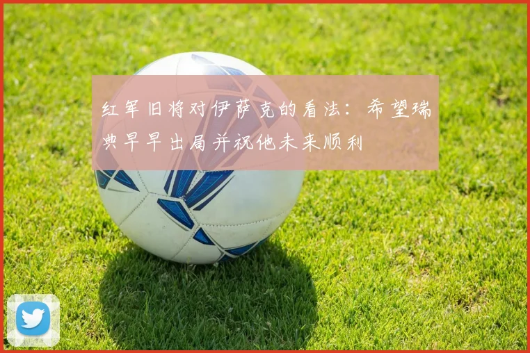红军旧将对伊萨克的看法：希望瑞典早早出局并祝他未来顺利