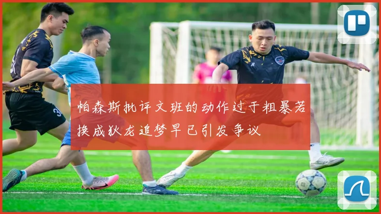 帕森斯批评文班的动作过于粗暴若换成狄龙追梦早已引发争议