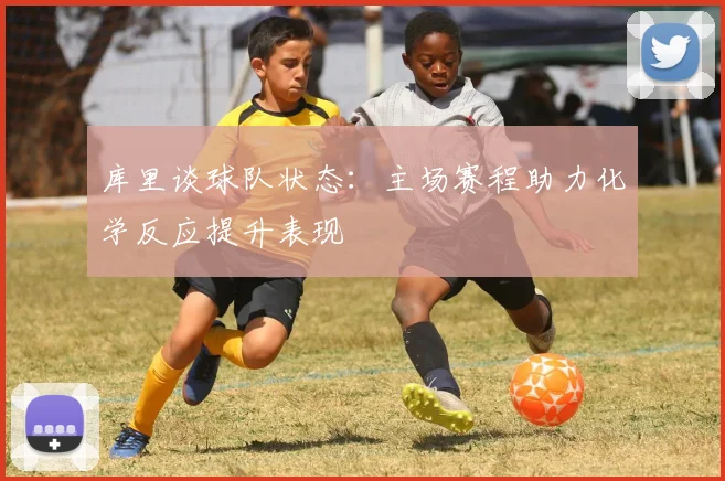 库里谈球队状态：主场赛程助力化学反应提升表现