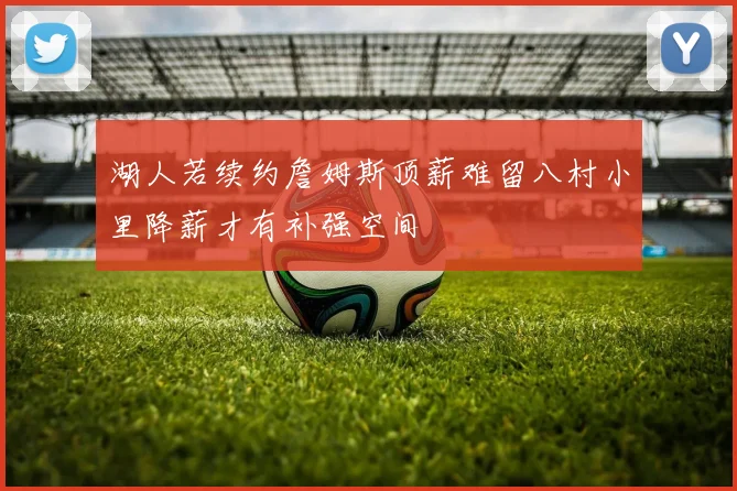 湖人若续约詹姆斯顶薪难留八村小里降薪才有补强空间