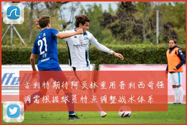 古利特期待阿莫林重用普利西奇强调需根据球员特点调整战术体系
