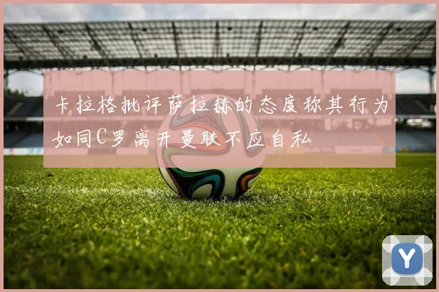 卡拉格批评萨拉赫的态度称其行为如同C罗离开曼联不应自私