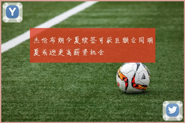 杰伦布朗今夏续签可获巨额合同明夏或迎更高薪资机会