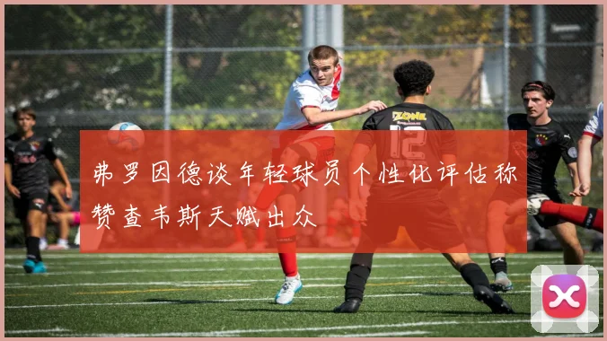 弗罗因德谈年轻球员个性化评估称赞查韦斯天赋出众