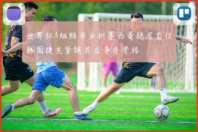 世界杯A组赔率分析墨西哥稳居首位韩国捷克紧随其后争夺资格
