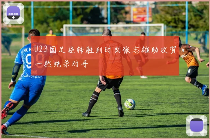U23国足逆转胜利时刻张志雄助攻贺一然绝杀对手