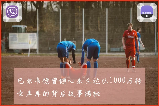 巴尔韦德曾倾心米兰达以1000万转会库库的背后故事揭秘