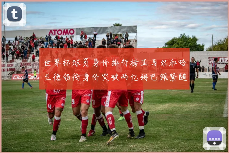 世界杯球员身价排行榜亚马尔和哈兰德领衔身价突破两亿姆巴佩紧随其后