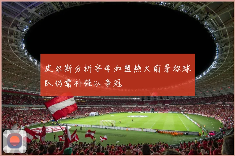 皮尔斯分析字母加盟热火前景称球队仍需补强以争冠