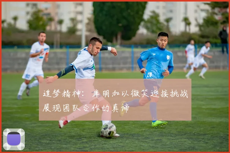 追梦精神：库明加以微笑迎接挑战展现团队合作的真谛