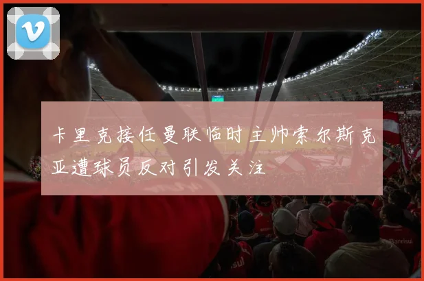 卡里克接任曼联临时主帅索尔斯克亚遭球员反对引发关注