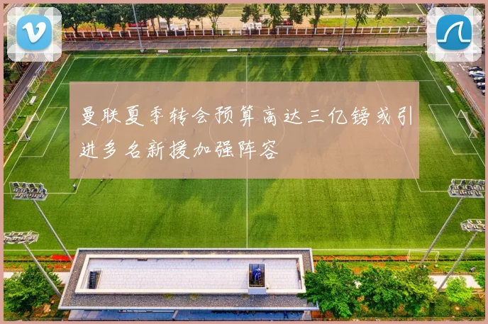 曼联夏季转会预算高达三亿镑或引进多名新援加强阵容