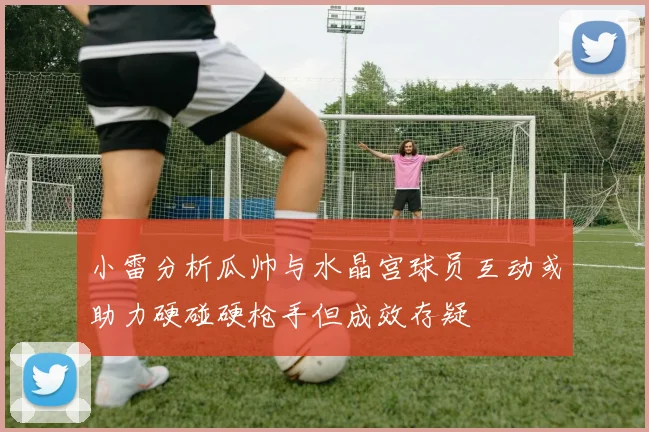 小雷分析瓜帅与水晶宫球员互动或助力硬碰硬枪手但成效存疑