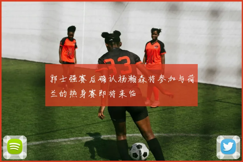 郭士强赛后确认杨瀚森将参加与荷兰的热身赛即将来临